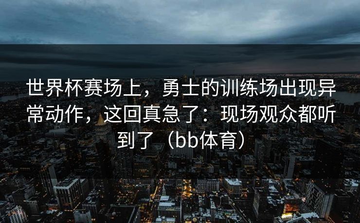 世界杯赛场上，勇士的训练场出现异常动作，这回真急了：现场观众都听到了（bb体育）