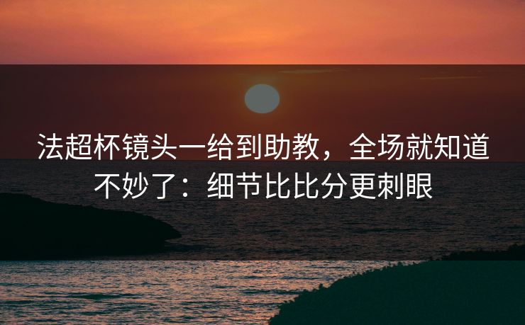 法超杯镜头一给到助教，全场就知道不妙了：细节比比分更刺眼