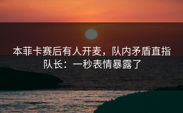 本菲卡赛后有人开麦，队内矛盾直指队长：一秒表情暴露了