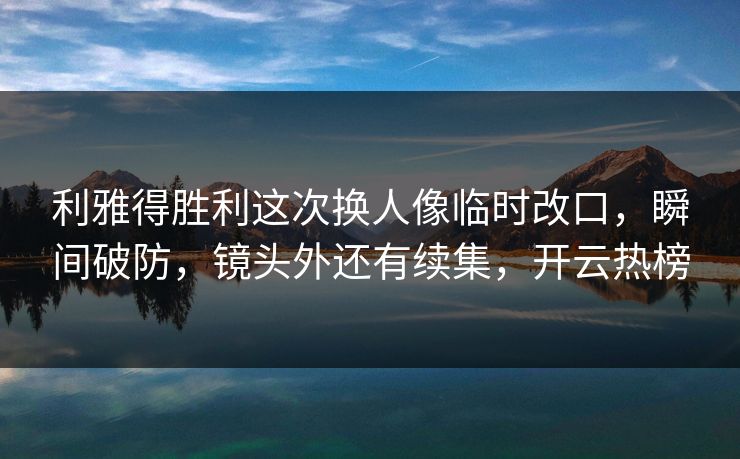 利雅得胜利这次换人像临时改口，瞬间破防，镜头外还有续集，开云热榜