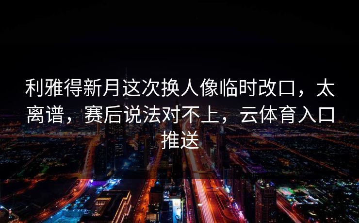 利雅得新月这次换人像临时改口，太离谱，赛后说法对不上，云体育入口推送
