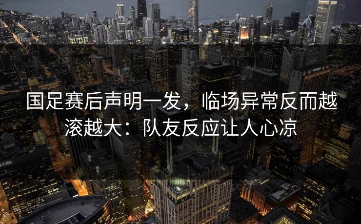 国足赛后声明一发，临场异常反而越滚越大：队友反应让人心凉