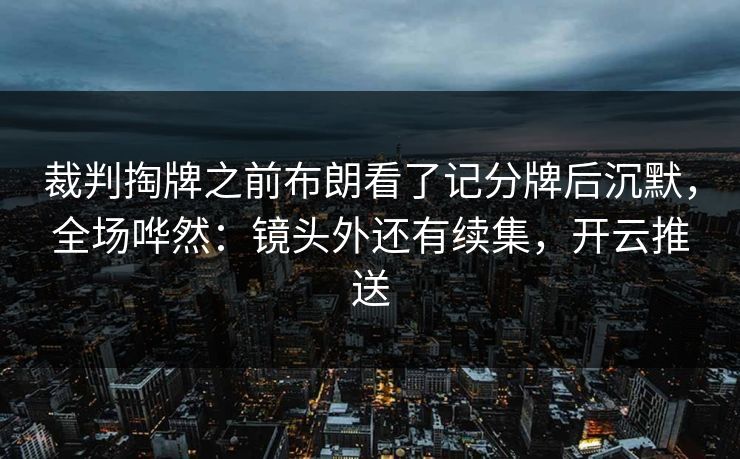 裁判掏牌之前布朗看了记分牌后沉默，全场哗然：镜头外还有续集，开云推送