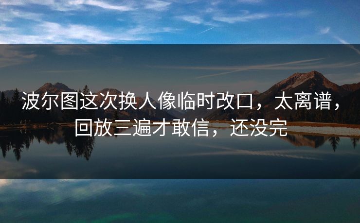 波尔图这次换人像临时改口，太离谱，回放三遍才敢信，还没完